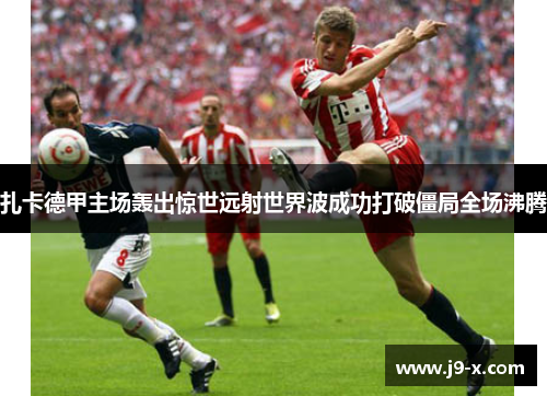 扎卡德甲主场轰出惊世远射世界波成功打破僵局全场沸腾