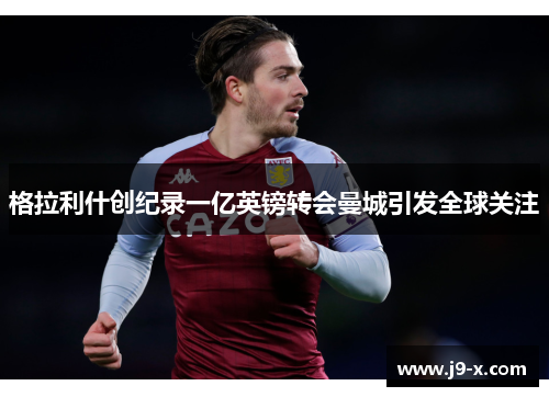 格拉利什创纪录一亿英镑转会曼城引发全球关注 格拉利什创纪录一亿英镑转会曼城引发全球关注
