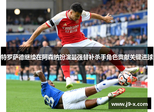 特罗萨德继续在阿森纳扮演最强替补杀手角色贡献关键进球