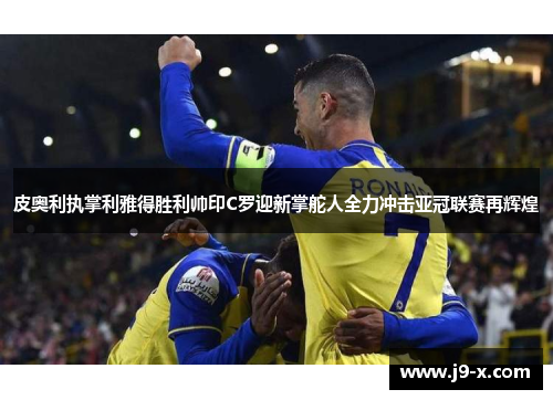皮奥利执掌利雅得胜利帅印C罗迎新掌舵人全力冲击亚冠联赛再辉煌