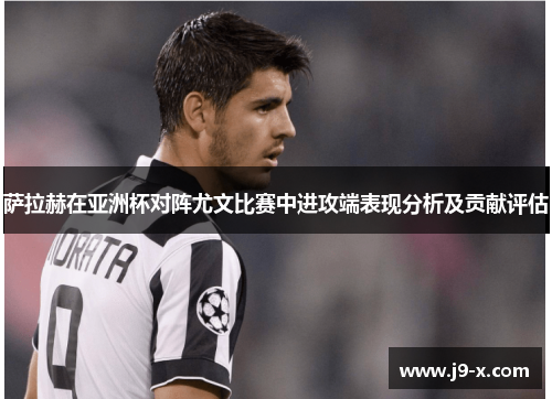 萨拉赫在亚洲杯对阵尤文比赛中进攻端表现分析及贡献评估 萨拉赫在亚洲杯对阵尤文比赛中进攻端表现分析及贡献评估