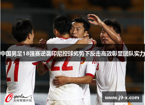 中国男足18强赛逆袭印尼控球劣势下反击高效彰显团队实力