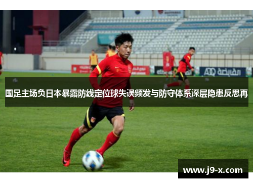 国足主场负日本暴露防线定位球失误频发与防守体系深层隐患反思再