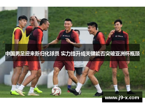 中国男足迎来新归化球员 实力提升成关键能否突破亚洲杯瓶颈