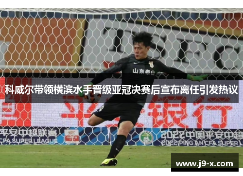 科威尔带领横滨水手晋级亚冠决赛后宣布离任引发热议