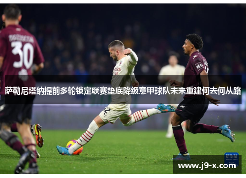 萨勒尼塔纳提前多轮锁定联赛垫底降级意甲球队未来重建何去何从路 萨勒尼塔纳提前多轮锁定联赛垫底降级意甲球队未来重建何去何从路
