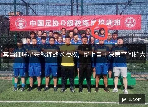某当红球星获教练战术授权，场上自主决策空间扩大